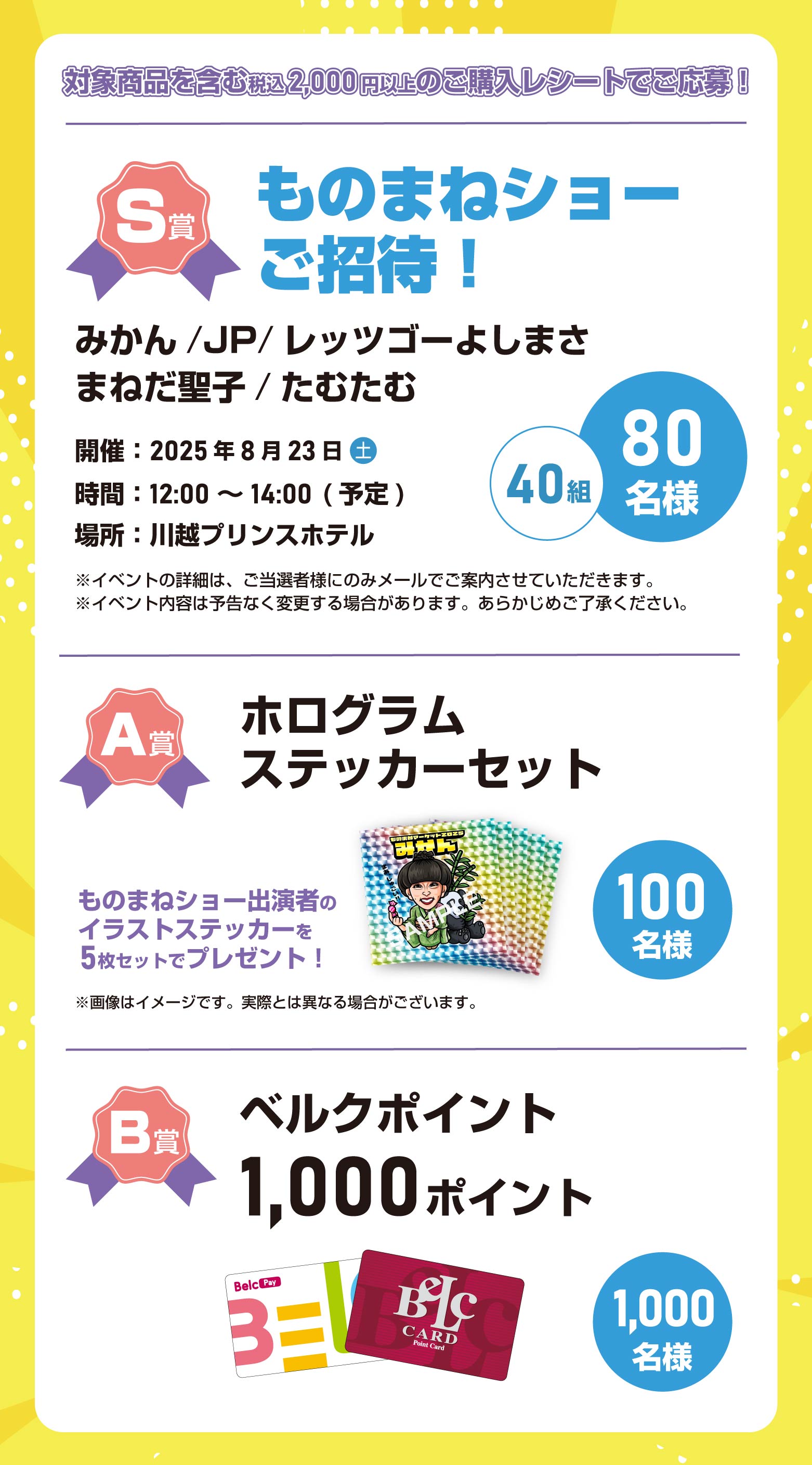 対象商品を含む税込2,000円以上のご購入レシートでご応募!■S賞 ものまねショー にご招待!(40組80名様)みかん/JP/レッツゴーよしまさ/まねだ聖子/たむたむ/ 開催:2025年8月23日(土) 時間:12:00~14:00(予定) 川越プリンスホテル ※イベントの詳細は、ご当選者のみメールでご案内させていただきます。 ※イベント内容は予告なく変更する場合があります。あらかじめご了承ください ■A賞 ホログラムステッカーセット (100名様)ものまねショー出演者のイラストステッカーを5枚セットでプレゼント!■B賞 ベルクポイント 1,000ポイント (1,000名様)